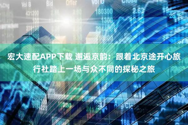 宏大速配APP下载 邂逅京韵：跟着北京途开心旅行社踏上一场与众不同的探秘之旅