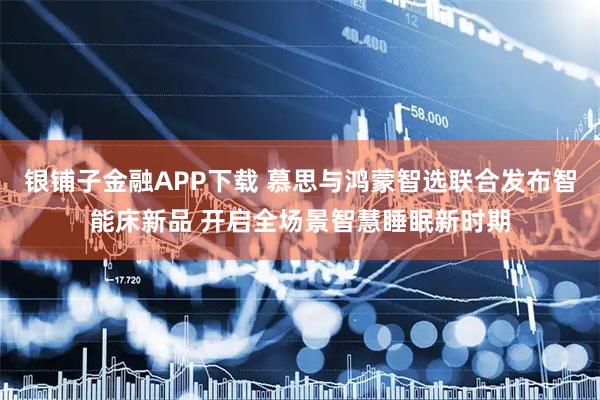银铺子金融APP下载 慕思与鸿蒙智选联合发布智能床新品 开启全场景智慧睡眠新时期