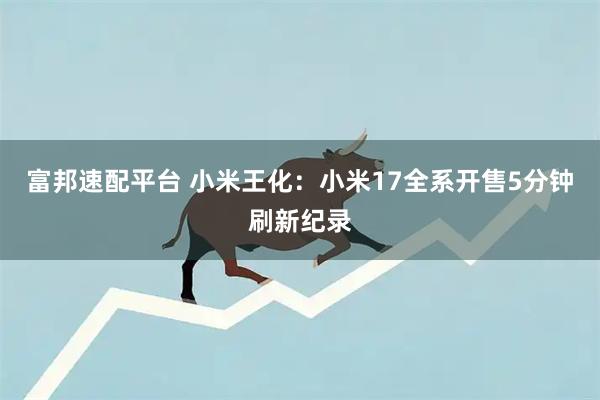 富邦速配平台 小米王化：小米17全系开售5分钟刷新纪录