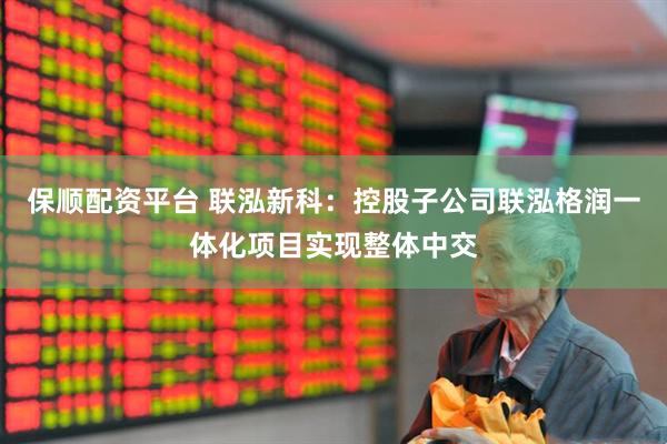 保顺配资平台 联泓新科：控股子公司联泓格润一体化项目实现整体中交