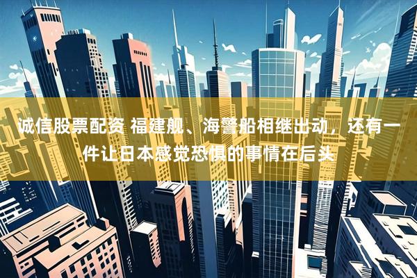 诚信股票配资 福建舰、海警船相继出动，还有一件让日本感觉恐惧的事情在后头