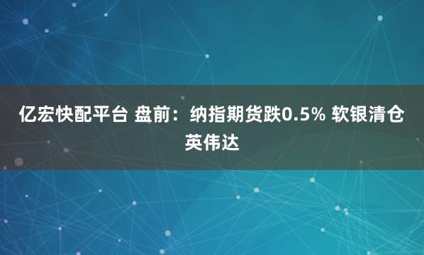 亿宏快配平台 盘前：纳指期货跌0.5% 软银清仓英伟达