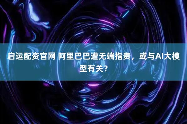 启运配资官网 阿里巴巴遭无端指责，或与AI大模型有关？