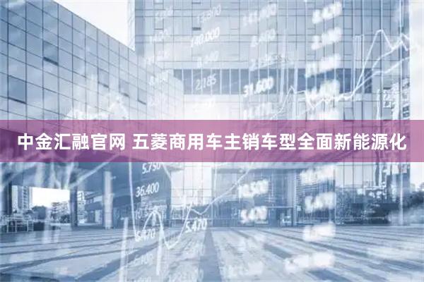 中金汇融官网 五菱商用车主销车型全面新能源化