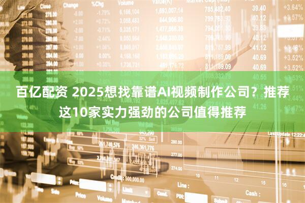 百亿配资 2025想找靠谱AI视频制作公司？推荐这10家实力强劲的公司值得推荐