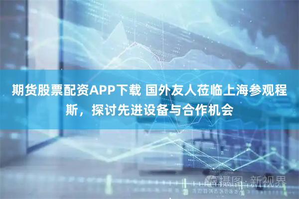 期货股票配资APP下载 国外友人莅临上海参观程斯，探讨先进设备与合作机会