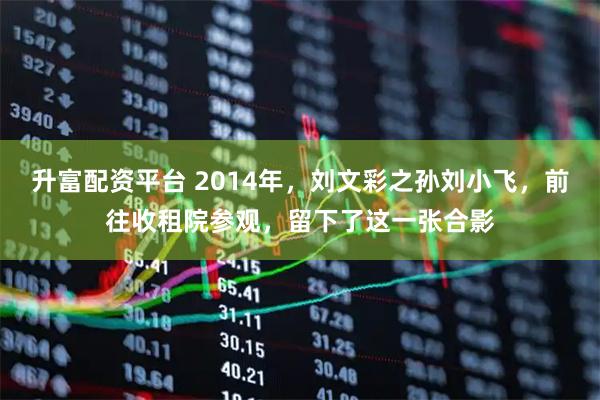 升富配资平台 2014年，刘文彩之孙刘小飞，前往收租院参观，留下了这一张合影