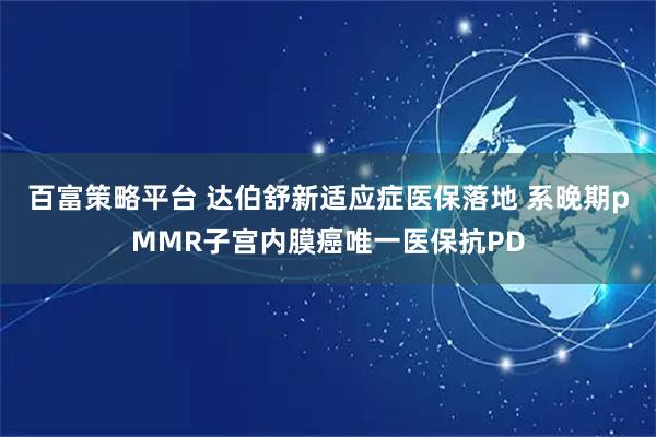百富策略平台 达伯舒新适应症医保落地 系晚期pMMR子宫内膜癌唯一医保抗PD