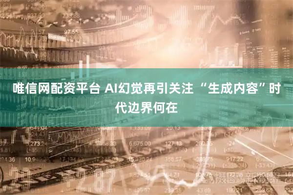 唯信网配资平台 AI幻觉再引关注 “生成内容”时代边界何在
