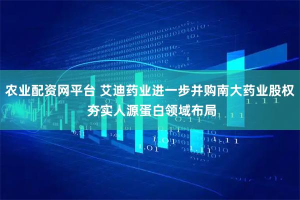 农业配资网平台 艾迪药业进一步并购南大药业股权 夯实人源蛋白领域布局