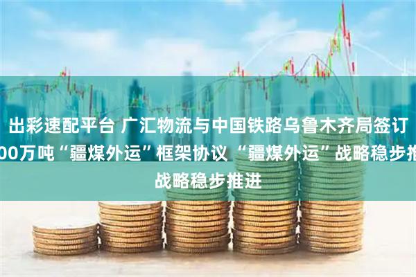 出彩速配平台 广汇物流与中国铁路乌鲁木齐局签订1800万吨“疆煤外运”框架协议 “疆煤外运”战略稳步推进