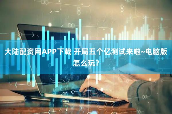 大陆配资网APP下载 开局五个亿测试来啦~电脑版怎么玩？
