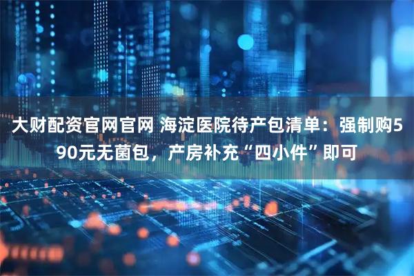 大财配资官网官网 海淀医院待产包清单：强制购590元无菌包，产房补充“四小件”即可